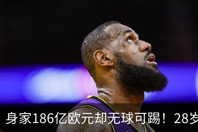 身家186亿欧元却无球可踢！28岁世界最富球员失业，C罗财富是他的18/1